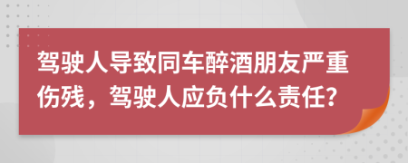 驾驶人导致同车醉酒朋友严重伤残，驾驶人应负什么责任？