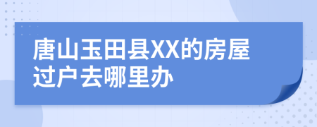 唐山玉田县XX的房屋过户去哪里办