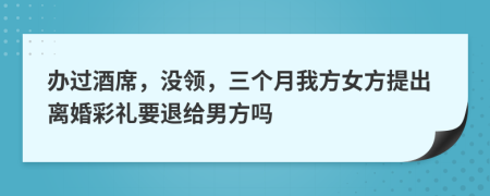 办过酒席，没领，三个月我方女方提出离婚彩礼要退给男方吗