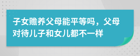 子女赡养父母能平等吗，父母对待儿子和女儿都不一样