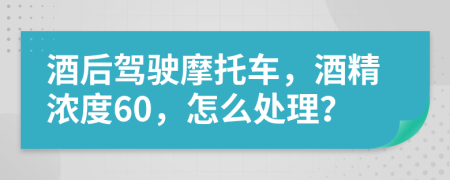 酒后驾驶摩托车，酒精浓度60，怎么处理？