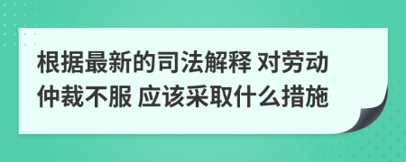 根据最新的司法解释 对劳动仲裁不服 应该采取什么措施