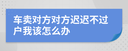 车卖对方对方迟迟不过户我该怎么办