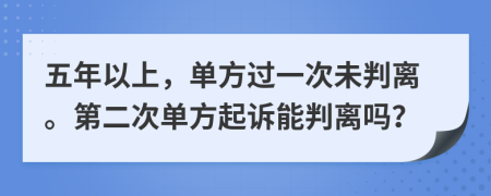 五年以上，单方过一次未判离。第二次单方起诉能判离吗？