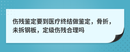 伤残鉴定要到医疗终结做鉴定，骨折，未拆钢板，定级伤残合理吗