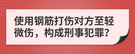 使用钢筋打伤对方至轻微伤，构成刑事犯罪？