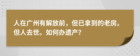 人在广州有解放前，但已拿到的老房。但人去世。如何办遗产？