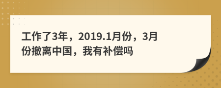 工作了3年，2019.1月份，3月份撤离中国，我有补偿吗