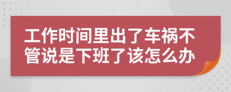 工作时间里出了车祸不管说是下班了该怎么办