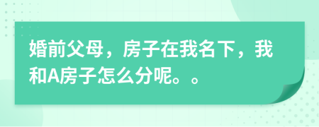 婚前父母，房子在我名下，我和A房子怎么分呢。。