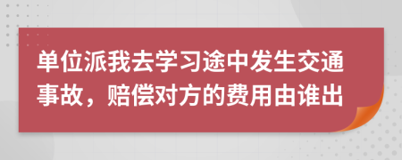 单位派我去学习途中发生交通事故，赔偿对方的费用由谁出