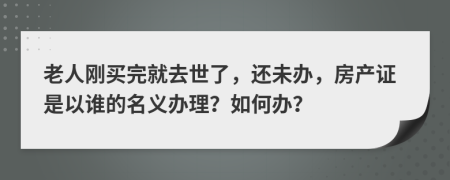 老人刚买完就去世了，还未办，房产证是以谁的名义办理？如何办？