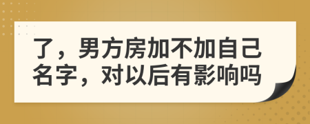 了，男方房加不加自己名字，对以后有影响吗