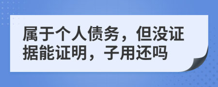 属于个人债务，但没证据能证明，子用还吗