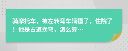 骑摩托车，被左转弯车辆撞了，住院了！他是占道拐弯，怎么算…