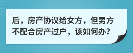 后，房产协议给女方，但男方不配合房产过户，该如何办？