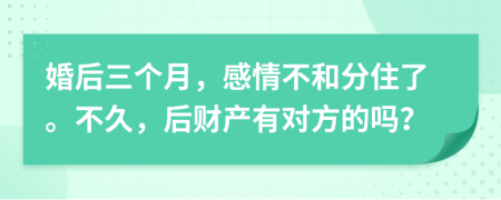 婚后三个月，感情不和分住了。不久，后财产有对方的吗？