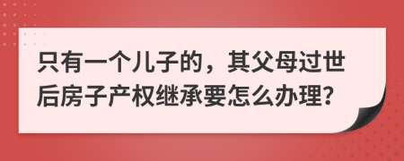 只有一个儿子的，其父母过世后房子产权继承要怎么办理？