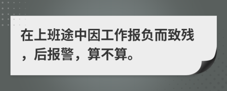 在上班途中因工作报负而致残，后报警，算不算。