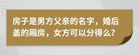 房子是男方父亲的名字，婚后盖的厢房，女方可以分得么？