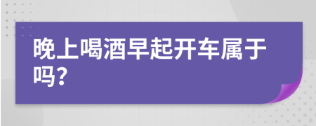 晚上喝酒早起开车属于吗？