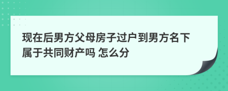 现在后男方父母房子过户到男方名下 属于共同财产吗 怎么分