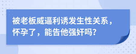 被老板威逼利诱发生性关系，怀孕了，能告他强奸吗？