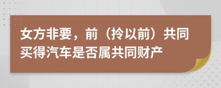 女方非要，前（拎以前）共同买得汽车是否属共同财产