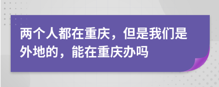 两个人都在重庆，但是我们是外地的，能在重庆办吗