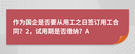 作为国企是否要从用工之日签订用工合同？2，试用期是否缴纳？A