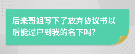 后来哥姐写下了放弃协议书以后能过户到我的名下吗？