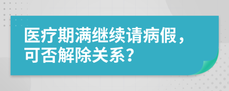 医疗期满继续请病假，可否解除关系？