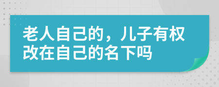 老人自己的，儿子有权改在自己的名下吗