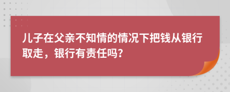 儿子在父亲不知情的情况下把钱从银行取走，银行有责任吗？