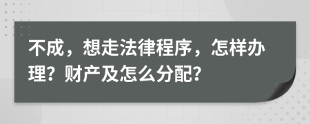 不成，想走法律程序，怎样办理？财产及怎么分配？