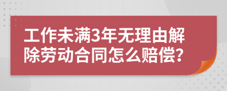 工作未满3年无理由解除劳动合同怎么赔偿？