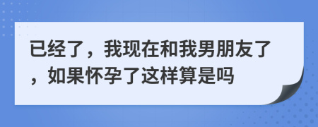 已经了，我现在和我男朋友了，如果怀孕了这样算是吗