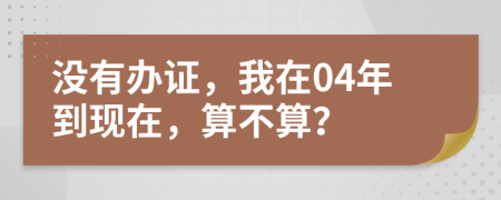 没有办证，我在04年到现在，算不算？