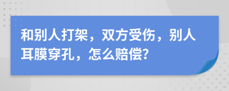 和别人打架，双方受伤，别人耳膜穿孔，怎么赔偿？