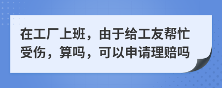 在工厂上班，由于给工友帮忙受伤，算吗，可以申请理赔吗