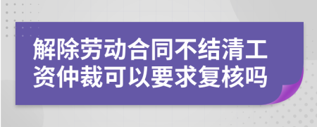 解除劳动合同不结清工资仲裁可以要求复核吗