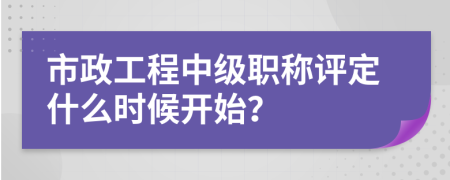 市政工程中级职称评定什么时候开始？