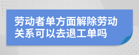 劳动者单方面解除劳动关系可以去退工单吗