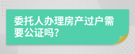 委托人办理房产过户需要公证吗?