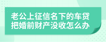 老公上征信名下的车贷把婚前财产没收怎么办