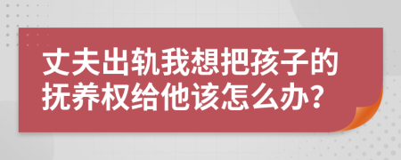 丈夫出轨我想把孩子的抚养权给他该怎么办？