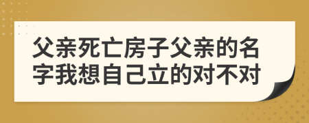 父亲死亡房子父亲的名字我想自己立的对不对