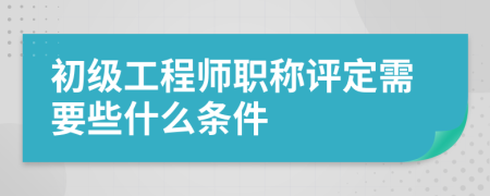 初级工程师职称评定需要些什么条件