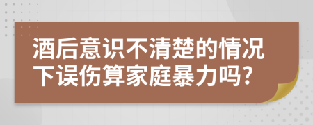 酒后意识不清楚的情况下误伤算家庭暴力吗?