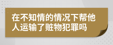 在不知情的情况下帮他人运输了赃物犯罪吗